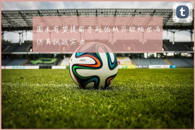 国米有望提前夺冠伯纳贝称帕尔马仍具挑战实力