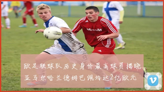 欧足联球队历史身价最高球员揭晓亚马尔哈兰德姆巴佩均达2亿欧元
