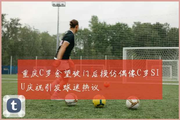 重庆C罗余望破门后模仿偶像C罗SIU庆祝引发球迷热议