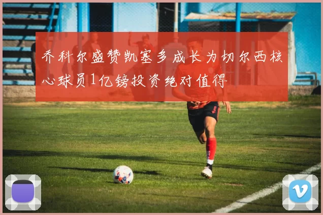 乔科尔盛赞凯塞多成长为切尔西核心球员1亿镑投资绝对值得