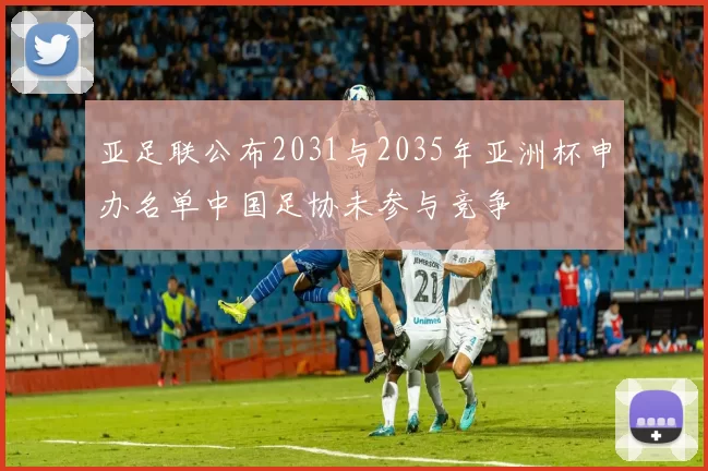 亚足联公布2031与2035年亚洲杯申办名单中国足协未参与竞争