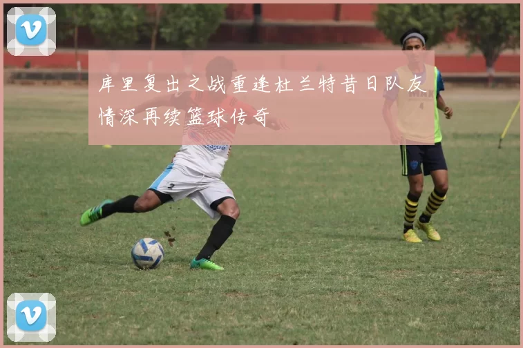 库里复出之战重逢杜兰特昔日队友情深再续篮球传奇