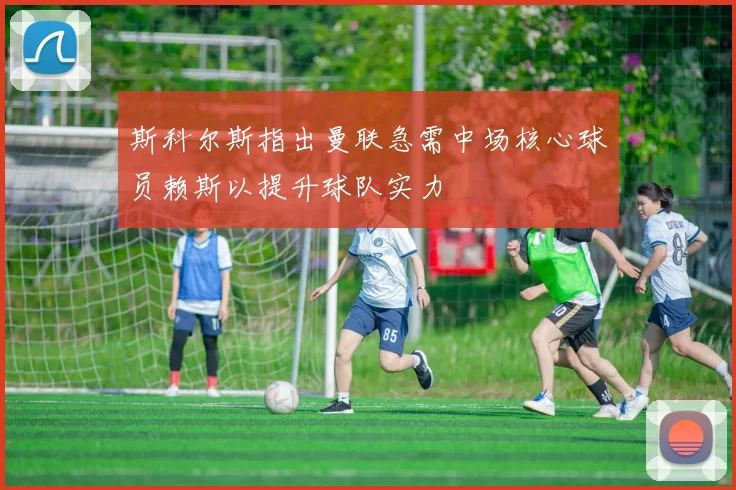 斯科尔斯指出曼联急需中场核心球员赖斯以提升球队实力