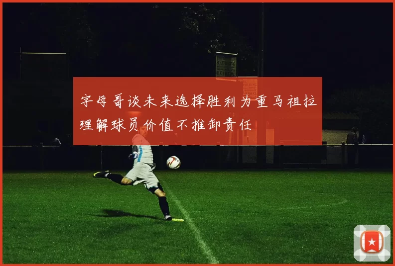 字母哥谈未来选择胜利为重马祖拉理解球员价值不推卸责任