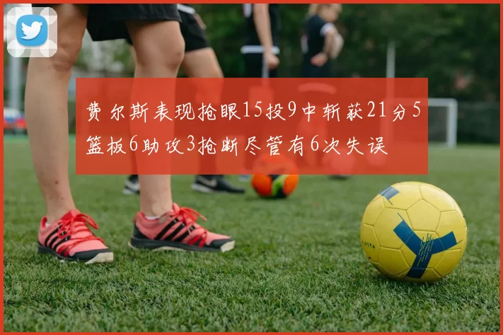 费尔斯表现抢眼15投9中斩获21分5篮板6助攻3抢断尽管有6次失误