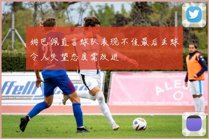 姆巴佩直言球队表现不佳最后丢球令人失望态度需改进
