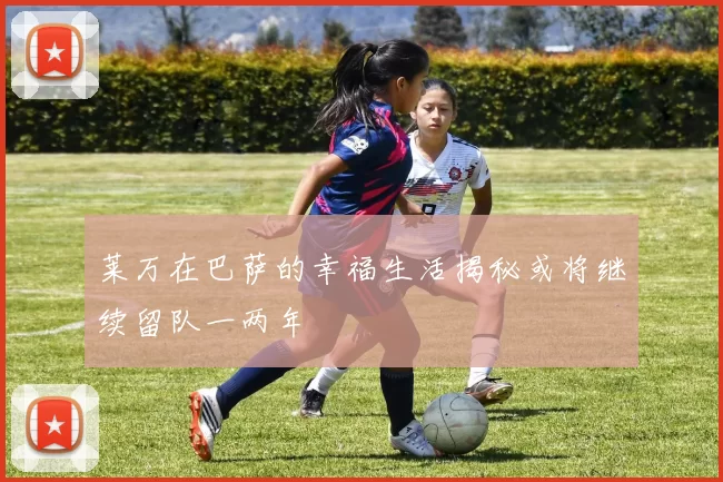 莱万在巴萨的幸福生活揭秘或将继续留队一两年