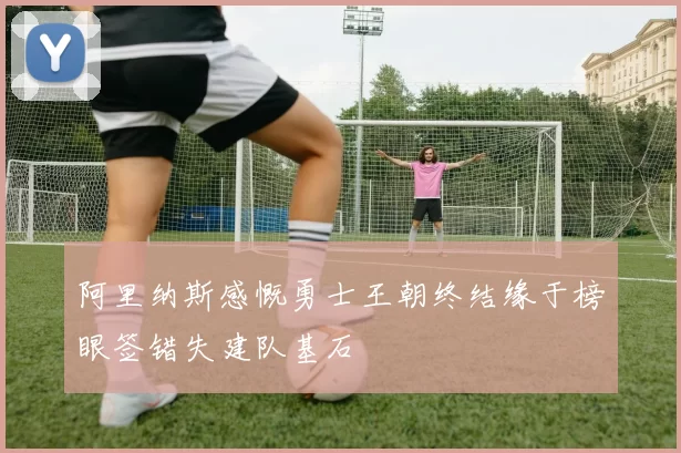 阿里纳斯感慨勇士王朝终结缘于榜眼签错失建队基石
