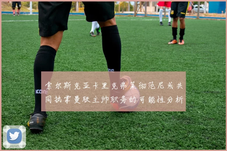 索尔斯克亚卡里克弗莱彻范尼或共同执掌曼联主帅职务的可能性分析