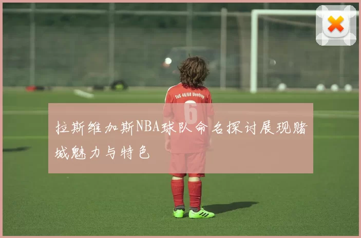拉斯维加斯NBA球队命名探讨展现赌城魅力与特色