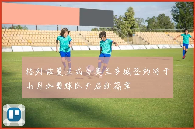 格列兹曼正式与奥兰多城签约将于七月加盟球队开启新篇章