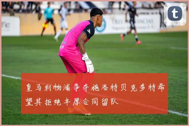 皇马利物浦争夺施洛特贝克多特希望其拒绝丰厚合同留队