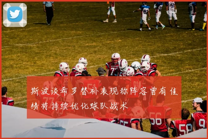 斯波谈希罗替补表现称阵容曾有佳绩将持续优化球队战术