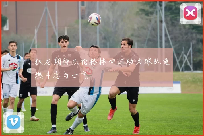 狄龙期待杰伦格林回归助力球队重燃斗志与士气