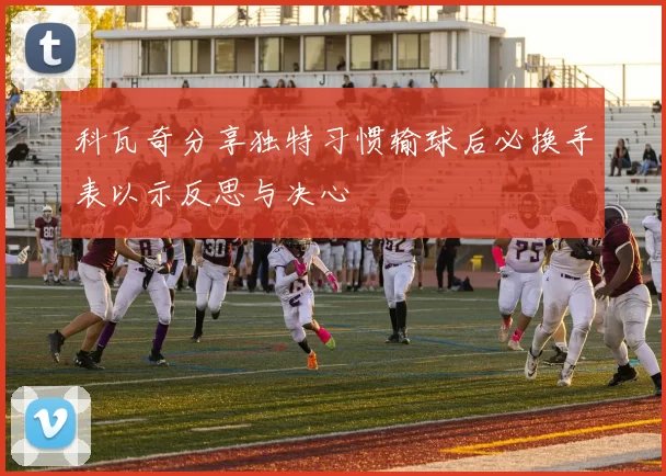科瓦奇分享独特习惯输球后必换手表以示反思与决心