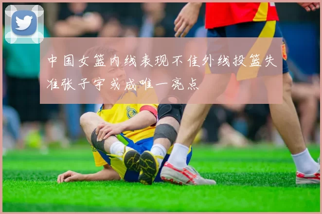 中国女篮内线表现不佳外线投篮失准张子宇或成唯一亮点