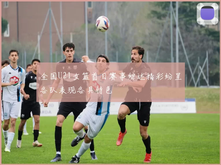 全国U21女篮首日赛事综述精彩纷呈各队表现各具特色